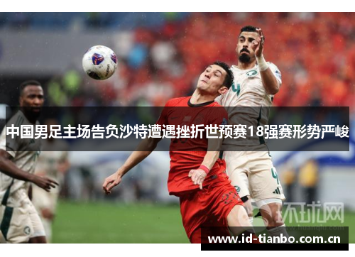 中国男足主场告负沙特遭遇挫折世预赛18强赛形势严峻 中国男足主场告负沙特遭遇挫折世预赛18强赛形势严峻