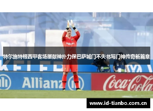 特尔施特根西甲客场屡献神扑力保巴萨城门不失书写门神传奇新篇章 特尔施特根西甲客场屡献神扑力保巴萨城门不失书写门神传奇新篇章
